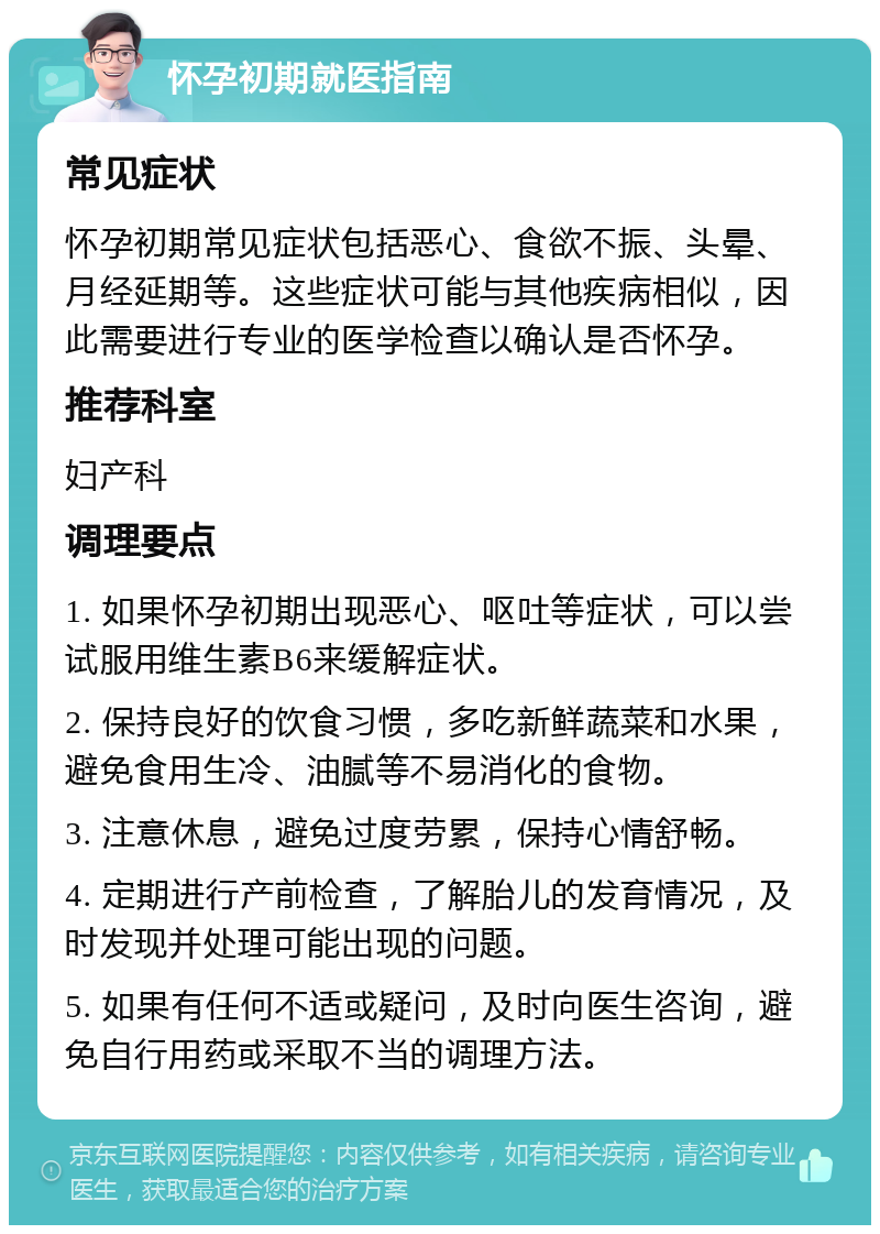 怀孕初期就医指南 常见症状 怀孕初期常见症状包括恶心、食欲不振、头晕、月经延期等。这些症状可能与其他疾病相似，因此需要进行专业的医学检查以确认是否怀孕。 推荐科室 妇产科 调理要点 1. 如果怀孕初期出现恶心、呕吐等症状，可以尝试服用维生素B6来缓解症状。 2. 保持良好的饮食习惯，多吃新鲜蔬菜和水果，避免食用生冷、油腻等不易消化的食物。 3. 注意休息，避免过度劳累，保持心情舒畅。 4. 定期进行产前检查，了解胎儿的发育情况，及时发现并处理可能出现的问题。 5. 如果有任何不适或疑问，及时向医生咨询，避免自行用药或采取不当的调理方法。