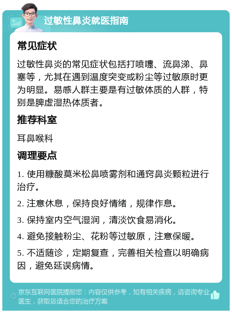 过敏性鼻炎就医指南 常见症状 过敏性鼻炎的常见症状包括打喷嚏、流鼻涕、鼻塞等，尤其在遇到温度突变或粉尘等过敏原时更为明显。易感人群主要是有过敏体质的人群，特别是脾虚湿热体质者。 推荐科室 耳鼻喉科 调理要点 1. 使用糠酸莫米松鼻喷雾剂和通窍鼻炎颗粒进行治疗。 2. 注意休息，保持良好情绪，规律作息。 3. 保持室内空气湿润，清淡饮食易消化。 4. 避免接触粉尘、花粉等过敏原，注意保暖。 5. 不适随诊，定期复查，完善相关检查以明确病因，避免延误病情。