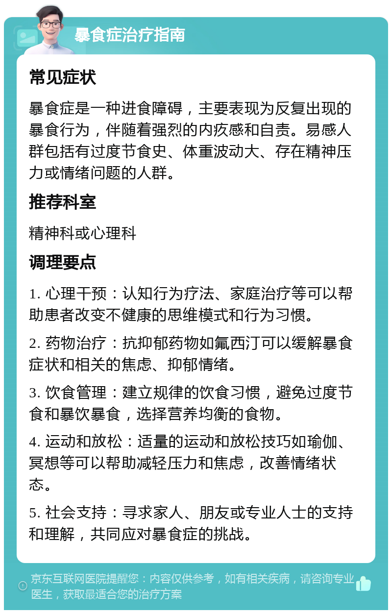 暴食症治疗指南 常见症状 暴食症是一种进食障碍，主要表现为反复出现的暴食行为，伴随着强烈的内疚感和自责。易感人群包括有过度节食史、体重波动大、存在精神压力或情绪问题的人群。 推荐科室 精神科或心理科 调理要点 1. 心理干预：认知行为疗法、家庭治疗等可以帮助患者改变不健康的思维模式和行为习惯。 2. 药物治疗：抗抑郁药物如氟西汀可以缓解暴食症状和相关的焦虑、抑郁情绪。 3. 饮食管理：建立规律的饮食习惯，避免过度节食和暴饮暴食，选择营养均衡的食物。 4. 运动和放松：适量的运动和放松技巧如瑜伽、冥想等可以帮助减轻压力和焦虑，改善情绪状态。 5. 社会支持：寻求家人、朋友或专业人士的支持和理解，共同应对暴食症的挑战。