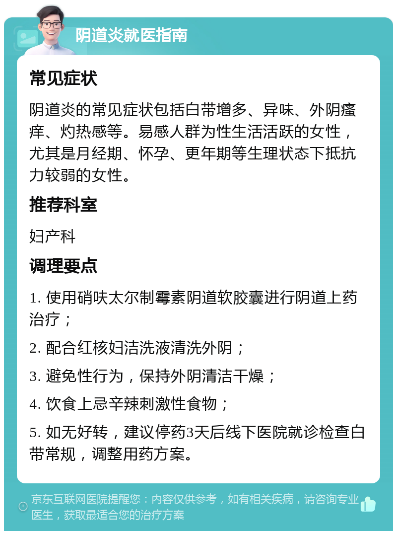 阴道炎就医指南 常见症状 阴道炎的常见症状包括白带增多、异味、外阴瘙痒、灼热感等。易感人群为性生活活跃的女性，尤其是月经期、怀孕、更年期等生理状态下抵抗力较弱的女性。 推荐科室 妇产科 调理要点 1. 使用硝呋太尔制霉素阴道软胶囊进行阴道上药治疗； 2. 配合红核妇洁洗液清洗外阴； 3. 避免性行为，保持外阴清洁干燥； 4. 饮食上忌辛辣刺激性食物； 5. 如无好转，建议停药3天后线下医院就诊检查白带常规，调整用药方案。