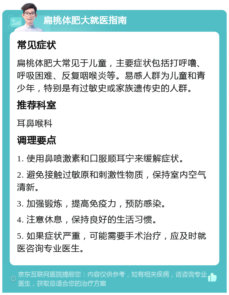 扁桃体肥大就医指南 常见症状 扁桃体肥大常见于儿童，主要症状包括打呼噜、呼吸困难、反复咽喉炎等。易感人群为儿童和青少年，特别是有过敏史或家族遗传史的人群。 推荐科室 耳鼻喉科 调理要点 1. 使用鼻喷激素和口服顺耳宁来缓解症状。 2. 避免接触过敏原和刺激性物质，保持室内空气清新。 3. 加强锻炼，提高免疫力，预防感染。 4. 注意休息，保持良好的生活习惯。 5. 如果症状严重，可能需要手术治疗，应及时就医咨询专业医生。