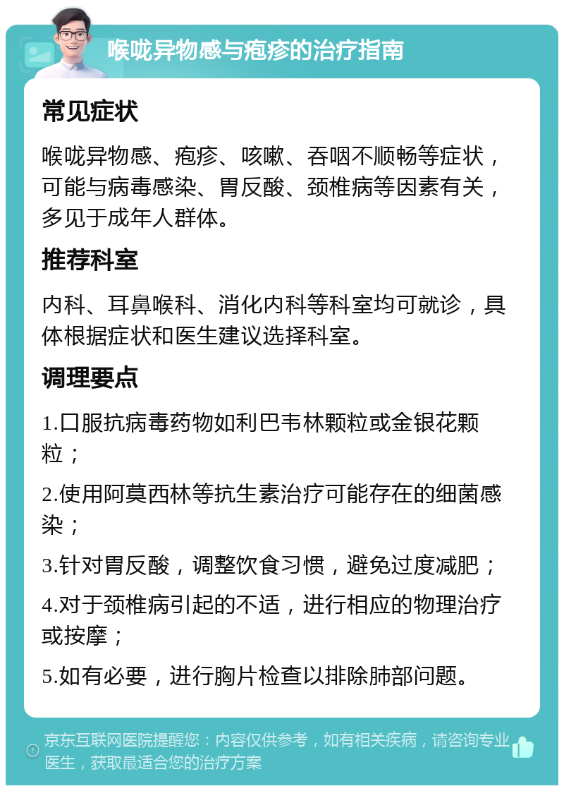 喉咙异物感与疱疹的治疗指南 常见症状 喉咙异物感、疱疹、咳嗽、吞咽不顺畅等症状，可能与病毒感染、胃反酸、颈椎病等因素有关，多见于成年人群体。 推荐科室 内科、耳鼻喉科、消化内科等科室均可就诊，具体根据症状和医生建议选择科室。 调理要点 1.口服抗病毒药物如利巴韦林颗粒或金银花颗粒； 2.使用阿莫西林等抗生素治疗可能存在的细菌感染； 3.针对胃反酸，调整饮食习惯，避免过度减肥； 4.对于颈椎病引起的不适，进行相应的物理治疗或按摩； 5.如有必要，进行胸片检查以排除肺部问题。