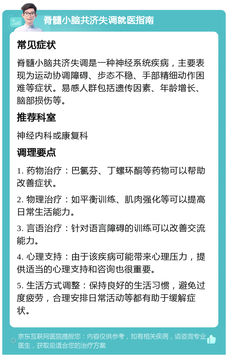 脊髓小脑共济失调就医指南 常见症状 脊髓小脑共济失调是一种神经系统疾病，主要表现为运动协调障碍、步态不稳、手部精细动作困难等症状。易感人群包括遗传因素、年龄增长、脑部损伤等。 推荐科室 神经内科或康复科 调理要点 1. 药物治疗：巴氯芬、丁螺环酮等药物可以帮助改善症状。 2. 物理治疗：如平衡训练、肌肉强化等可以提高日常生活能力。 3. 言语治疗：针对语言障碍的训练可以改善交流能力。 4. 心理支持：由于该疾病可能带来心理压力，提供适当的心理支持和咨询也很重要。 5. 生活方式调整：保持良好的生活习惯，避免过度疲劳，合理安排日常活动等都有助于缓解症状。