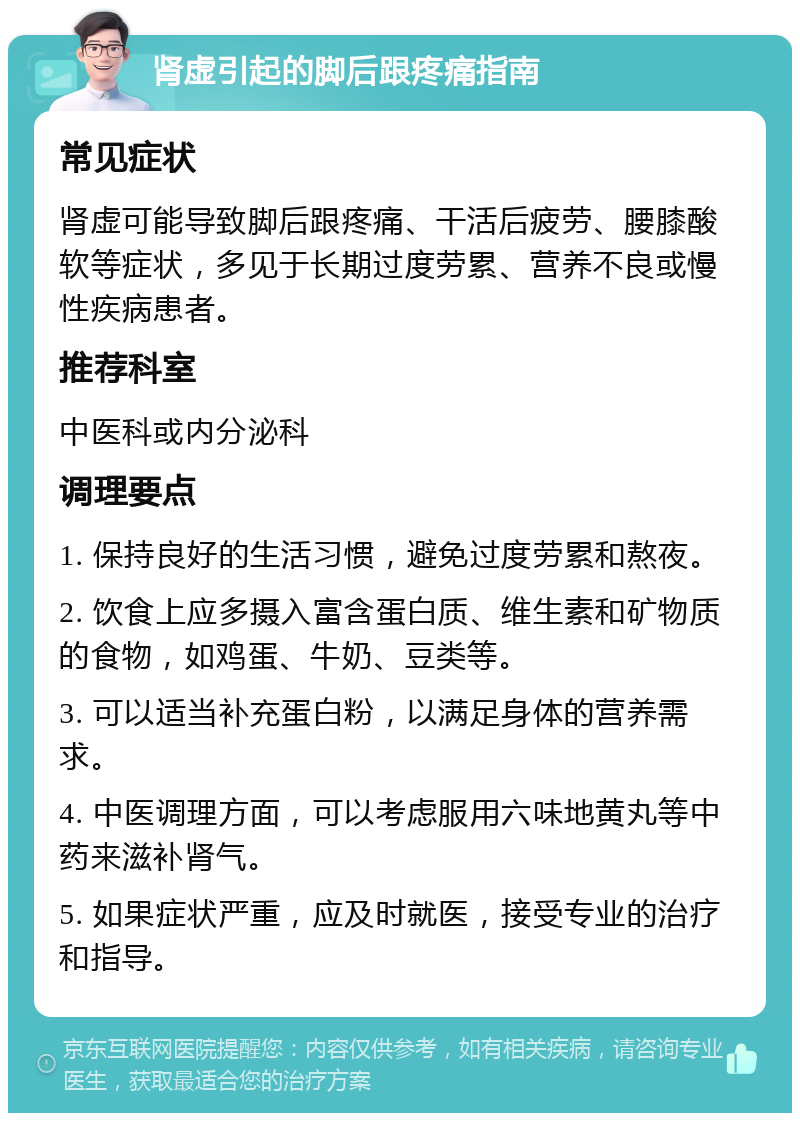 肾虚引起的脚后跟疼痛指南 常见症状 肾虚可能导致脚后跟疼痛、干活后疲劳、腰膝酸软等症状，多见于长期过度劳累、营养不良或慢性疾病患者。 推荐科室 中医科或内分泌科 调理要点 1. 保持良好的生活习惯，避免过度劳累和熬夜。 2. 饮食上应多摄入富含蛋白质、维生素和矿物质的食物，如鸡蛋、牛奶、豆类等。 3. 可以适当补充蛋白粉，以满足身体的营养需求。 4. 中医调理方面，可以考虑服用六味地黄丸等中药来滋补肾气。 5. 如果症状严重，应及时就医，接受专业的治疗和指导。