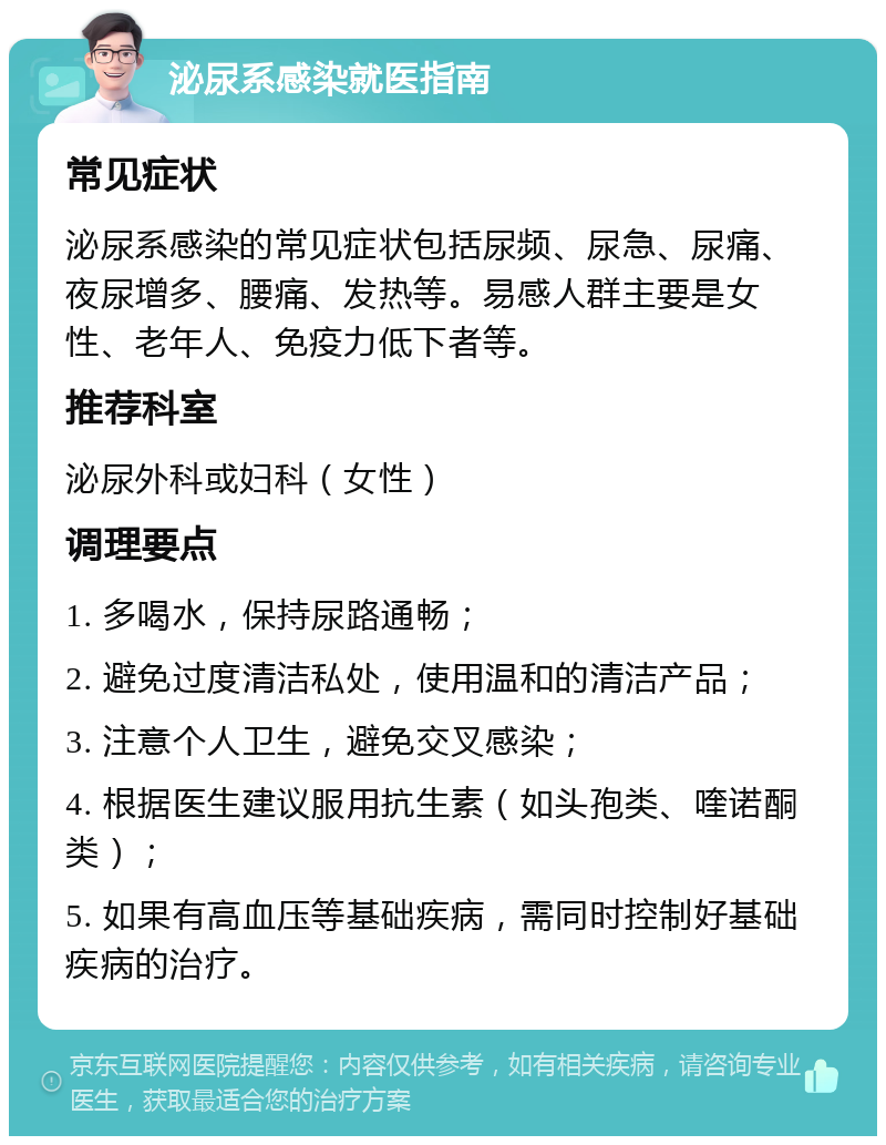 泌尿系感染就医指南 常见症状 泌尿系感染的常见症状包括尿频、尿急、尿痛、夜尿增多、腰痛、发热等。易感人群主要是女性、老年人、免疫力低下者等。 推荐科室 泌尿外科或妇科（女性） 调理要点 1. 多喝水，保持尿路通畅； 2. 避免过度清洁私处，使用温和的清洁产品； 3. 注意个人卫生，避免交叉感染； 4. 根据医生建议服用抗生素（如头孢类、喹诺酮类）； 5. 如果有高血压等基础疾病，需同时控制好基础疾病的治疗。