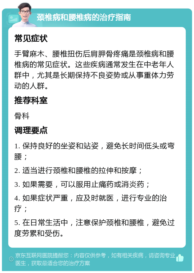 颈椎病和腰椎病的治疗指南 常见症状 手臂麻木、腰椎扭伤后肩胛骨疼痛是颈椎病和腰椎病的常见症状。这些疾病通常发生在中老年人群中，尤其是长期保持不良姿势或从事重体力劳动的人群。 推荐科室 骨科 调理要点 1. 保持良好的坐姿和站姿，避免长时间低头或弯腰； 2. 适当进行颈椎和腰椎的拉伸和按摩； 3. 如果需要，可以服用止痛药或消炎药； 4. 如果症状严重，应及时就医，进行专业的治疗； 5. 在日常生活中，注意保护颈椎和腰椎，避免过度劳累和受伤。