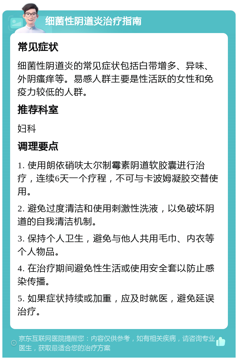 细菌性阴道炎治疗指南 常见症状 细菌性阴道炎的常见症状包括白带增多、异味、外阴瘙痒等。易感人群主要是性活跃的女性和免疫力较低的人群。 推荐科室 妇科 调理要点 1. 使用朗依硝呋太尔制霉素阴道软胶囊进行治疗，连续6天一个疗程，不可与卡波姆凝胶交替使用。 2. 避免过度清洁和使用刺激性洗液，以免破坏阴道的自我清洁机制。 3. 保持个人卫生，避免与他人共用毛巾、内衣等个人物品。 4. 在治疗期间避免性生活或使用安全套以防止感染传播。 5. 如果症状持续或加重，应及时就医，避免延误治疗。