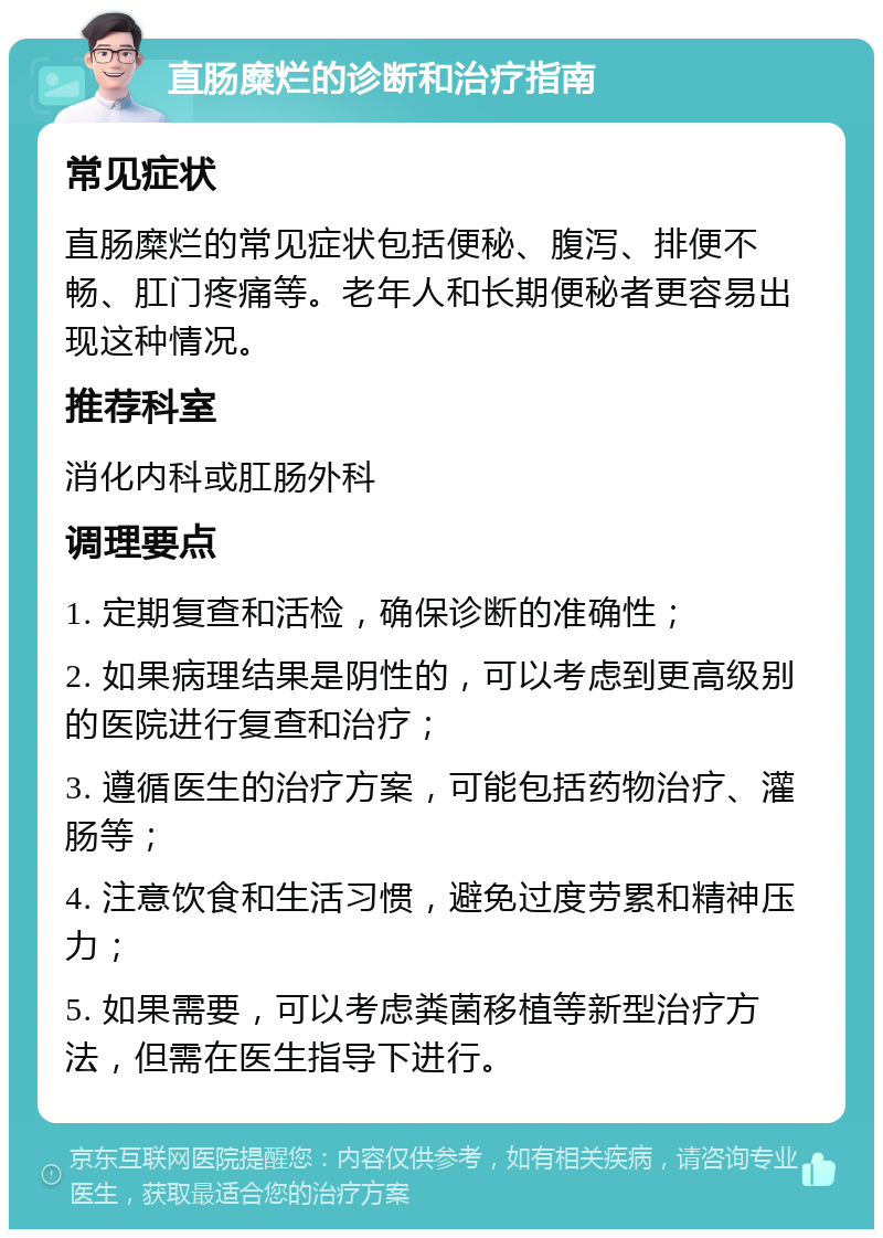 直肠糜烂的诊断和治疗指南 常见症状 直肠糜烂的常见症状包括便秘、腹泻、排便不畅、肛门疼痛等。老年人和长期便秘者更容易出现这种情况。 推荐科室 消化内科或肛肠外科 调理要点 1. 定期复查和活检，确保诊断的准确性； 2. 如果病理结果是阴性的，可以考虑到更高级别的医院进行复查和治疗； 3. 遵循医生的治疗方案，可能包括药物治疗、灌肠等； 4. 注意饮食和生活习惯，避免过度劳累和精神压力； 5. 如果需要，可以考虑粪菌移植等新型治疗方法，但需在医生指导下进行。