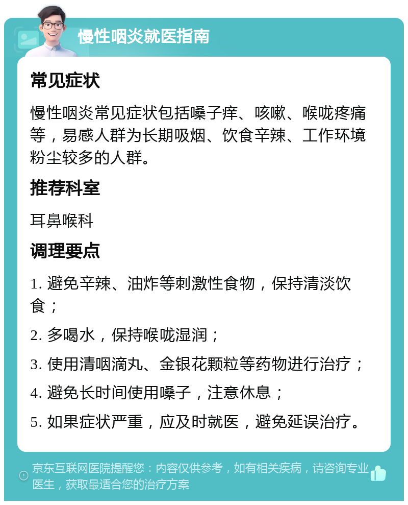 慢性咽炎就医指南 常见症状 慢性咽炎常见症状包括嗓子痒、咳嗽、喉咙疼痛等，易感人群为长期吸烟、饮食辛辣、工作环境粉尘较多的人群。 推荐科室 耳鼻喉科 调理要点 1. 避免辛辣、油炸等刺激性食物，保持清淡饮食； 2. 多喝水，保持喉咙湿润； 3. 使用清咽滴丸、金银花颗粒等药物进行治疗； 4. 避免长时间使用嗓子，注意休息； 5. 如果症状严重，应及时就医，避免延误治疗。