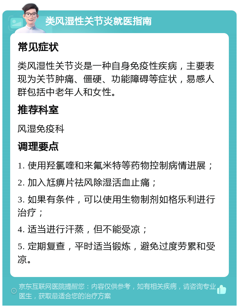 类风湿性关节炎就医指南 常见症状 类风湿性关节炎是一种自身免疫性疾病，主要表现为关节肿痛、僵硬、功能障碍等症状，易感人群包括中老年人和女性。 推荐科室 风湿免疫科 调理要点 1. 使用羟氯喹和来氟米特等药物控制病情进展； 2. 加入尪痹片祛风除湿活血止痛； 3. 如果有条件，可以使用生物制剂如格乐利进行治疗； 4. 适当进行汗蒸，但不能受凉； 5. 定期复查，平时适当锻炼，避免过度劳累和受凉。