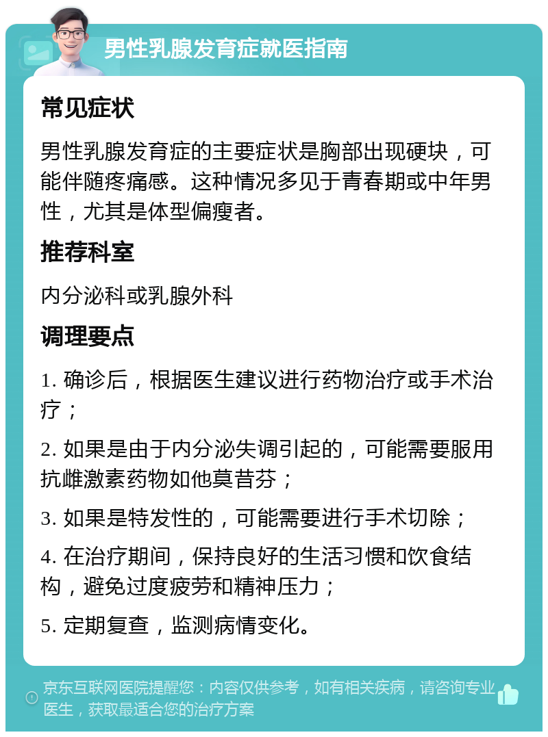 男性乳腺发育症就医指南 常见症状 男性乳腺发育症的主要症状是胸部出现硬块，可能伴随疼痛感。这种情况多见于青春期或中年男性，尤其是体型偏瘦者。 推荐科室 内分泌科或乳腺外科 调理要点 1. 确诊后，根据医生建议进行药物治疗或手术治疗； 2. 如果是由于内分泌失调引起的，可能需要服用抗雌激素药物如他莫昔芬； 3. 如果是特发性的，可能需要进行手术切除； 4. 在治疗期间，保持良好的生活习惯和饮食结构，避免过度疲劳和精神压力； 5. 定期复查，监测病情变化。