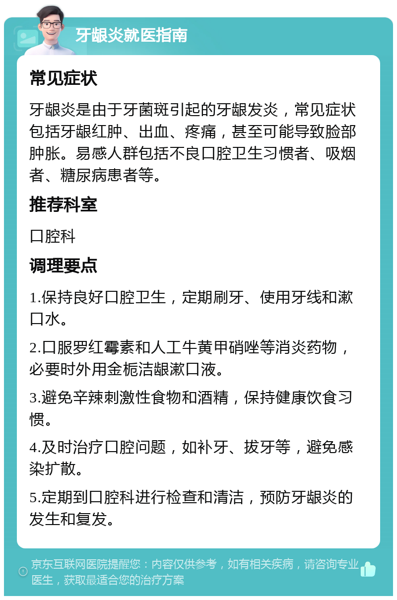 牙龈炎就医指南 常见症状 牙龈炎是由于牙菌斑引起的牙龈发炎，常见症状包括牙龈红肿、出血、疼痛，甚至可能导致脸部肿胀。易感人群包括不良口腔卫生习惯者、吸烟者、糖尿病患者等。 推荐科室 口腔科 调理要点 1.保持良好口腔卫生，定期刷牙、使用牙线和漱口水。 2.口服罗红霉素和人工牛黄甲硝唑等消炎药物，必要时外用金栀洁龈漱口液。 3.避免辛辣刺激性食物和酒精，保持健康饮食习惯。 4.及时治疗口腔问题，如补牙、拔牙等，避免感染扩散。 5.定期到口腔科进行检查和清洁，预防牙龈炎的发生和复发。