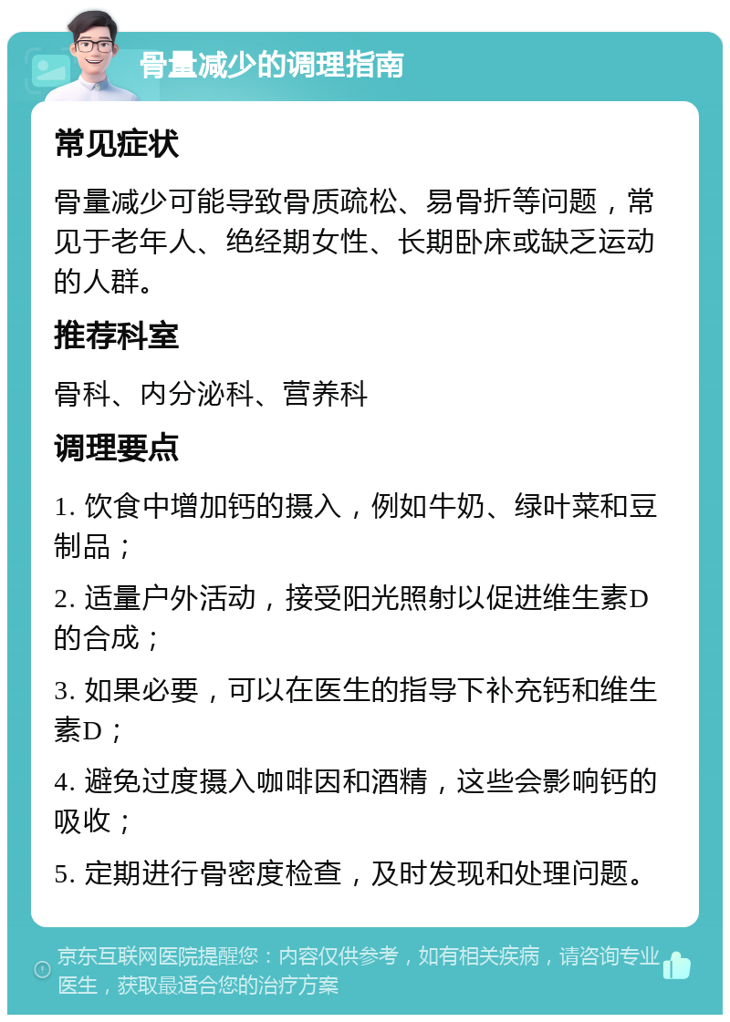 骨量减少的调理指南 常见症状 骨量减少可能导致骨质疏松、易骨折等问题，常见于老年人、绝经期女性、长期卧床或缺乏运动的人群。 推荐科室 骨科、内分泌科、营养科 调理要点 1. 饮食中增加钙的摄入，例如牛奶、绿叶菜和豆制品； 2. 适量户外活动，接受阳光照射以促进维生素D的合成； 3. 如果必要，可以在医生的指导下补充钙和维生素D； 4. 避免过度摄入咖啡因和酒精，这些会影响钙的吸收； 5. 定期进行骨密度检查，及时发现和处理问题。