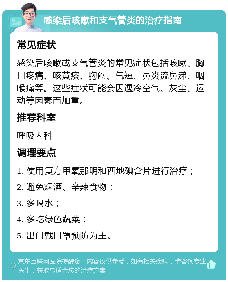 感染后咳嗽和支气管炎的治疗指南 常见症状 感染后咳嗽或支气管炎的常见症状包括咳嗽、胸口疼痛、咳黄痰、胸闷、气短、鼻炎流鼻涕、咽喉痛等。这些症状可能会因遇冷空气、灰尘、运动等因素而加重。 推荐科室 呼吸内科 调理要点 1. 使用复方甲氧那明和西地碘含片进行治疗； 2. 避免烟酒、辛辣食物； 3. 多喝水； 4. 多吃绿色蔬菜； 5. 出门戴口罩预防为主。