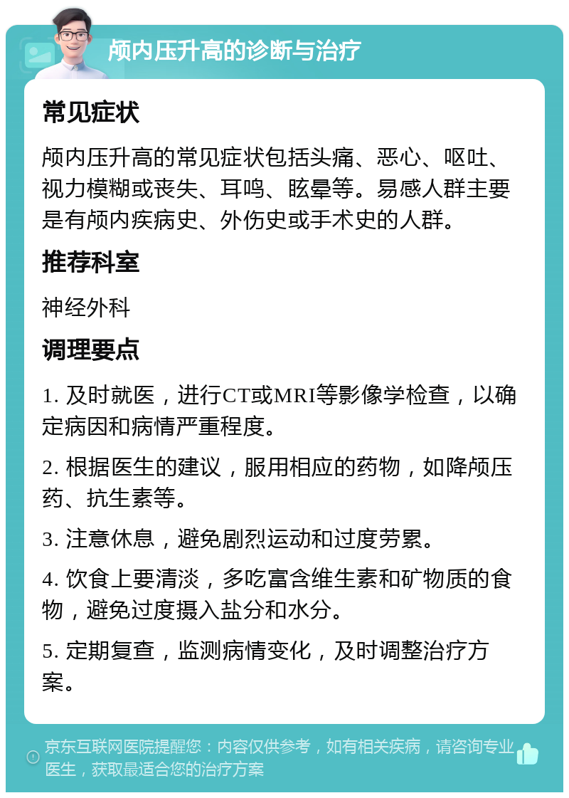 颅内压升高的诊断与治疗 常见症状 颅内压升高的常见症状包括头痛、恶心、呕吐、视力模糊或丧失、耳鸣、眩晕等。易感人群主要是有颅内疾病史、外伤史或手术史的人群。 推荐科室 神经外科 调理要点 1. 及时就医，进行CT或MRI等影像学检查，以确定病因和病情严重程度。 2. 根据医生的建议，服用相应的药物，如降颅压药、抗生素等。 3. 注意休息，避免剧烈运动和过度劳累。 4. 饮食上要清淡，多吃富含维生素和矿物质的食物，避免过度摄入盐分和水分。 5. 定期复查，监测病情变化，及时调整治疗方案。