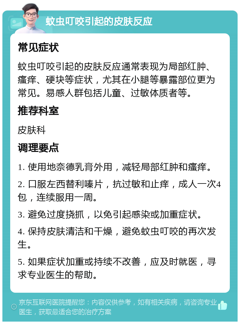 蚊虫叮咬引起的皮肤反应 常见症状 蚊虫叮咬引起的皮肤反应通常表现为局部红肿、瘙痒、硬块等症状，尤其在小腿等暴露部位更为常见。易感人群包括儿童、过敏体质者等。 推荐科室 皮肤科 调理要点 1. 使用地奈德乳膏外用，减轻局部红肿和瘙痒。 2. 口服左西替利嗪片，抗过敏和止痒，成人一次4包，连续服用一周。 3. 避免过度挠抓，以免引起感染或加重症状。 4. 保持皮肤清洁和干燥，避免蚊虫叮咬的再次发生。 5. 如果症状加重或持续不改善，应及时就医，寻求专业医生的帮助。