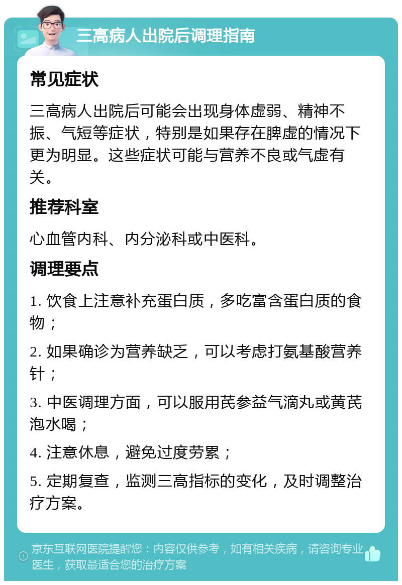 三高病人出院后调理指南 常见症状 三高病人出院后可能会出现身体虚弱、精神不振、气短等症状，特别是如果存在脾虚的情况下更为明显。这些症状可能与营养不良或气虚有关。 推荐科室 心血管内科、内分泌科或中医科。 调理要点 1. 饮食上注意补充蛋白质，多吃富含蛋白质的食物； 2. 如果确诊为营养缺乏，可以考虑打氨基酸营养针； 3. 中医调理方面，可以服用芪参益气滴丸或黄芪泡水喝； 4. 注意休息，避免过度劳累； 5. 定期复查，监测三高指标的变化，及时调整治疗方案。