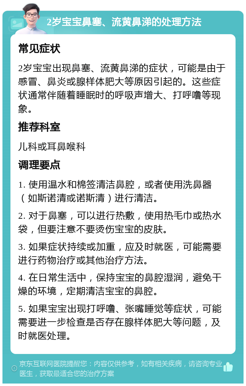 2岁宝宝鼻塞、流黄鼻涕的处理方法 常见症状 2岁宝宝出现鼻塞、流黄鼻涕的症状，可能是由于感冒、鼻炎或腺样体肥大等原因引起的。这些症状通常伴随着睡眠时的呼吸声增大、打呼噜等现象。 推荐科室 儿科或耳鼻喉科 调理要点 1. 使用温水和棉签清洁鼻腔，或者使用洗鼻器（如斯诺清或诺斯清）进行清洁。 2. 对于鼻塞，可以进行热敷，使用热毛巾或热水袋，但要注意不要烫伤宝宝的皮肤。 3. 如果症状持续或加重，应及时就医，可能需要进行药物治疗或其他治疗方法。 4. 在日常生活中，保持宝宝的鼻腔湿润，避免干燥的环境，定期清洁宝宝的鼻腔。 5. 如果宝宝出现打呼噜、张嘴睡觉等症状，可能需要进一步检查是否存在腺样体肥大等问题，及时就医处理。