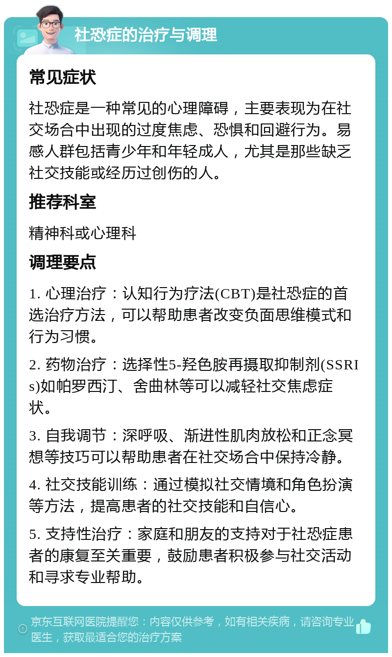 社恐症的治疗与调理 常见症状 社恐症是一种常见的心理障碍，主要表现为在社交场合中出现的过度焦虑、恐惧和回避行为。易感人群包括青少年和年轻成人，尤其是那些缺乏社交技能或经历过创伤的人。 推荐科室 精神科或心理科 调理要点 1. 心理治疗：认知行为疗法(CBT)是社恐症的首选治疗方法，可以帮助患者改变负面思维模式和行为习惯。 2. 药物治疗：选择性5-羟色胺再摄取抑制剂(SSRIs)如帕罗西汀、舍曲林等可以减轻社交焦虑症状。 3. 自我调节：深呼吸、渐进性肌肉放松和正念冥想等技巧可以帮助患者在社交场合中保持冷静。 4. 社交技能训练：通过模拟社交情境和角色扮演等方法，提高患者的社交技能和自信心。 5. 支持性治疗：家庭和朋友的支持对于社恐症患者的康复至关重要，鼓励患者积极参与社交活动和寻求专业帮助。