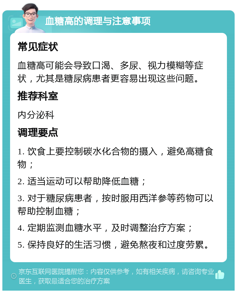 血糖高的调理与注意事项 常见症状 血糖高可能会导致口渴、多尿、视力模糊等症状，尤其是糖尿病患者更容易出现这些问题。 推荐科室 内分泌科 调理要点 1. 饮食上要控制碳水化合物的摄入，避免高糖食物； 2. 适当运动可以帮助降低血糖； 3. 对于糖尿病患者，按时服用西洋参等药物可以帮助控制血糖； 4. 定期监测血糖水平，及时调整治疗方案； 5. 保持良好的生活习惯，避免熬夜和过度劳累。