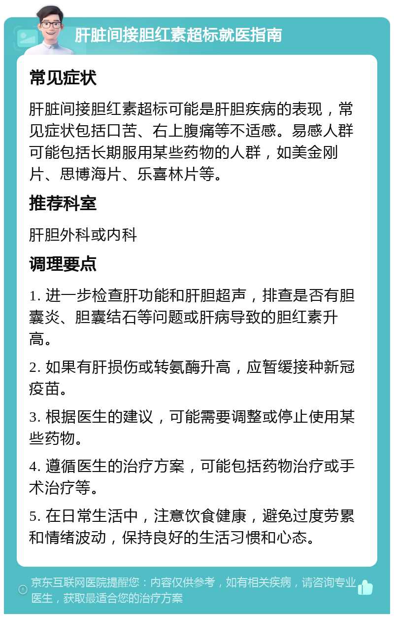 肝脏间接胆红素超标就医指南 常见症状 肝脏间接胆红素超标可能是肝胆疾病的表现，常见症状包括口苦、右上腹痛等不适感。易感人群可能包括长期服用某些药物的人群，如美金刚片、思博海片、乐喜林片等。 推荐科室 肝胆外科或内科 调理要点 1. 进一步检查肝功能和肝胆超声，排查是否有胆囊炎、胆囊结石等问题或肝病导致的胆红素升高。 2. 如果有肝损伤或转氨酶升高，应暂缓接种新冠疫苗。 3. 根据医生的建议，可能需要调整或停止使用某些药物。 4. 遵循医生的治疗方案，可能包括药物治疗或手术治疗等。 5. 在日常生活中，注意饮食健康，避免过度劳累和情绪波动，保持良好的生活习惯和心态。