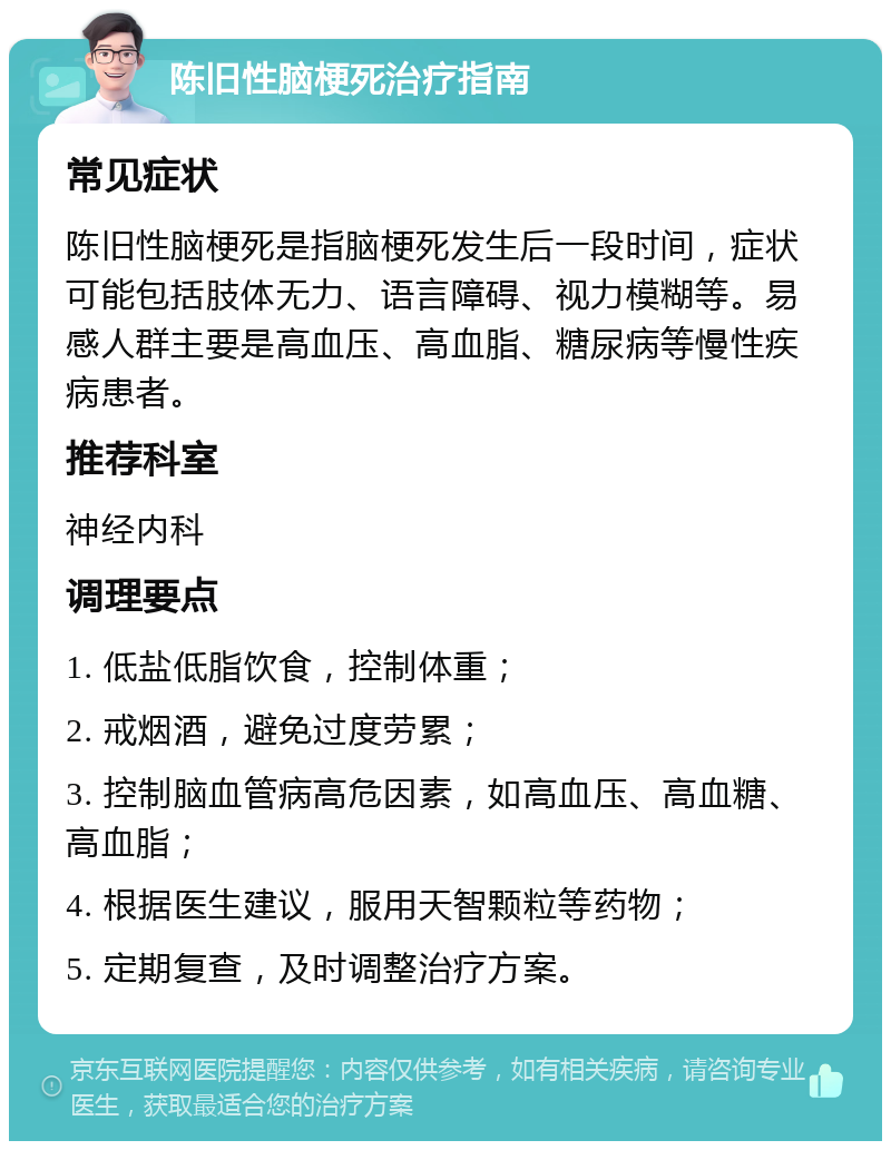 陈旧性脑梗死治疗指南 常见症状 陈旧性脑梗死是指脑梗死发生后一段时间，症状可能包括肢体无力、语言障碍、视力模糊等。易感人群主要是高血压、高血脂、糖尿病等慢性疾病患者。 推荐科室 神经内科 调理要点 1. 低盐低脂饮食，控制体重； 2. 戒烟酒，避免过度劳累； 3. 控制脑血管病高危因素，如高血压、高血糖、高血脂； 4. 根据医生建议，服用天智颗粒等药物； 5. 定期复查，及时调整治疗方案。