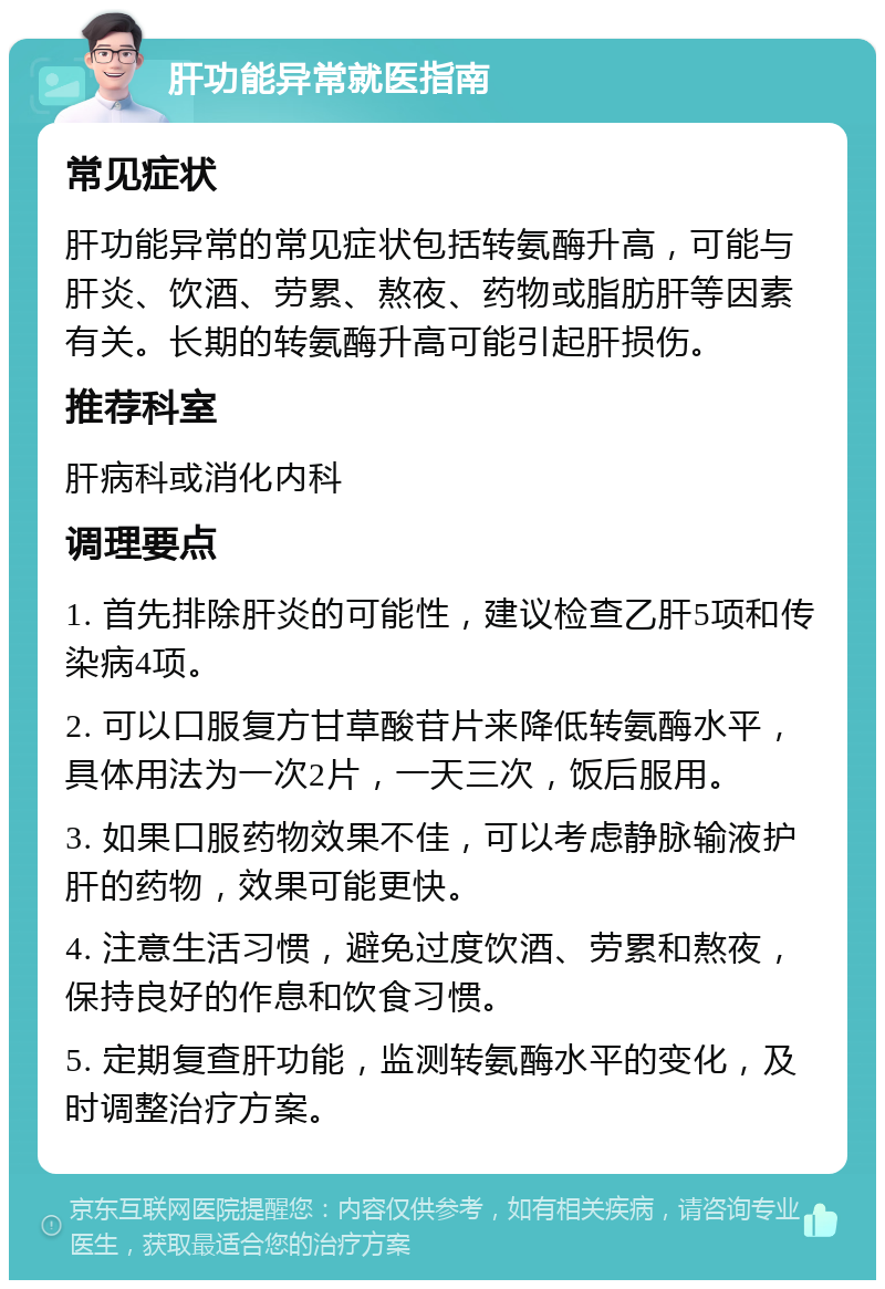 肝功能异常就医指南 常见症状 肝功能异常的常见症状包括转氨酶升高，可能与肝炎、饮酒、劳累、熬夜、药物或脂肪肝等因素有关。长期的转氨酶升高可能引起肝损伤。 推荐科室 肝病科或消化内科 调理要点 1. 首先排除肝炎的可能性，建议检查乙肝5项和传染病4项。 2. 可以口服复方甘草酸苷片来降低转氨酶水平，具体用法为一次2片，一天三次，饭后服用。 3. 如果口服药物效果不佳，可以考虑静脉输液护肝的药物，效果可能更快。 4. 注意生活习惯，避免过度饮酒、劳累和熬夜，保持良好的作息和饮食习惯。 5. 定期复查肝功能，监测转氨酶水平的变化，及时调整治疗方案。