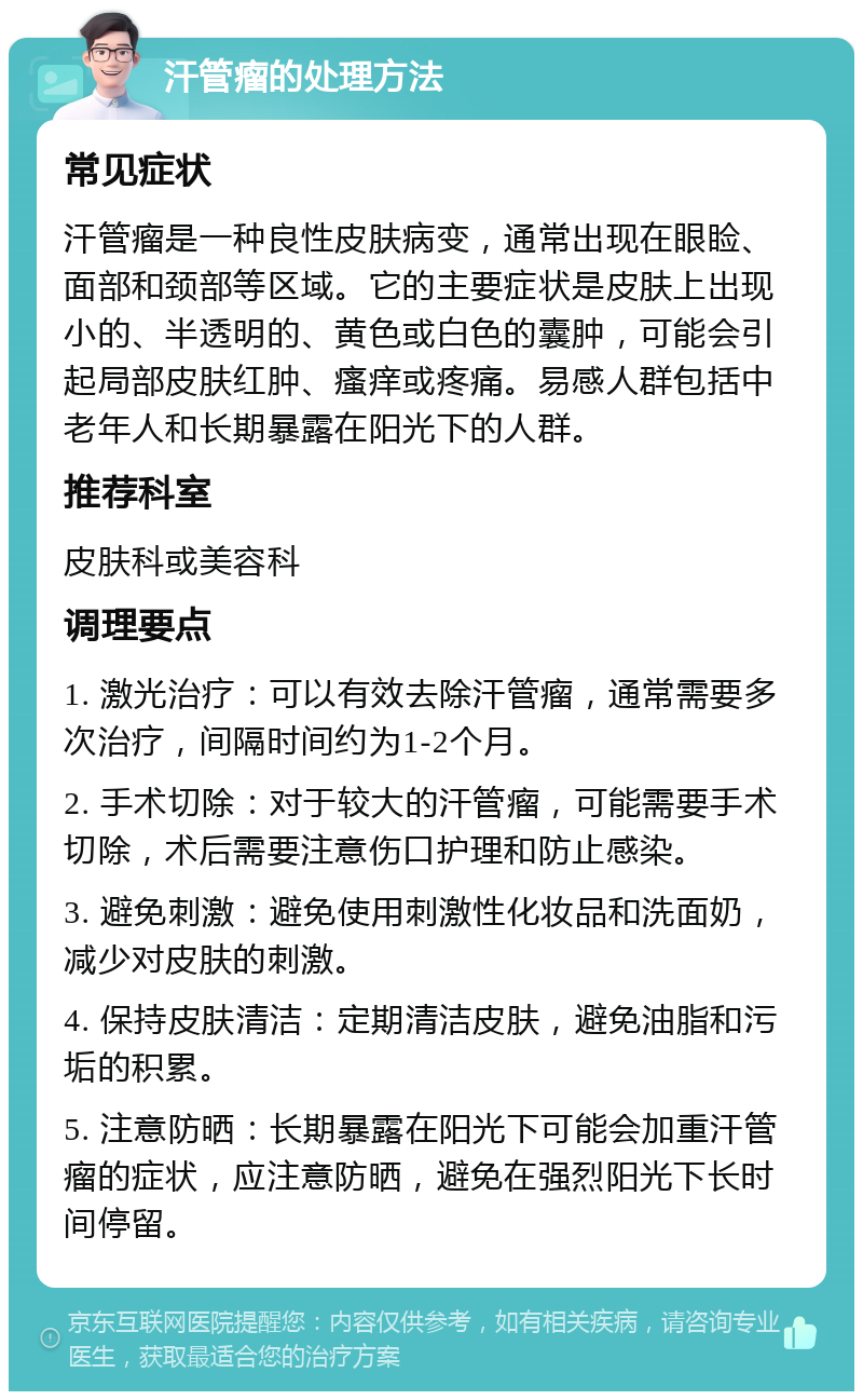 汗管瘤的处理方法 常见症状 汗管瘤是一种良性皮肤病变，通常出现在眼睑、面部和颈部等区域。它的主要症状是皮肤上出现小的、半透明的、黄色或白色的囊肿，可能会引起局部皮肤红肿、瘙痒或疼痛。易感人群包括中老年人和长期暴露在阳光下的人群。 推荐科室 皮肤科或美容科 调理要点 1. 激光治疗：可以有效去除汗管瘤，通常需要多次治疗，间隔时间约为1-2个月。 2. 手术切除：对于较大的汗管瘤，可能需要手术切除，术后需要注意伤口护理和防止感染。 3. 避免刺激：避免使用刺激性化妆品和洗面奶，减少对皮肤的刺激。 4. 保持皮肤清洁：定期清洁皮肤，避免油脂和污垢的积累。 5. 注意防晒：长期暴露在阳光下可能会加重汗管瘤的症状，应注意防晒，避免在强烈阳光下长时间停留。