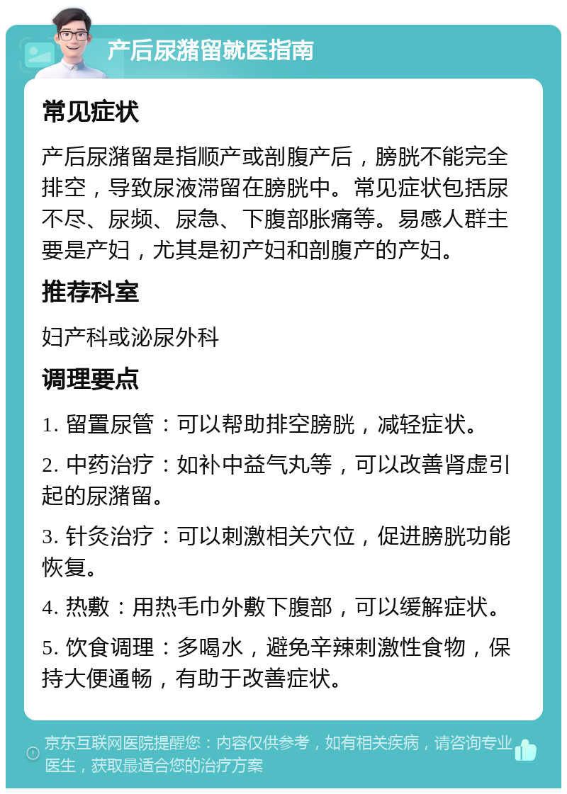 产后尿潴留就医指南 常见症状 产后尿潴留是指顺产或剖腹产后，膀胱不能完全排空，导致尿液滞留在膀胱中。常见症状包括尿不尽、尿频、尿急、下腹部胀痛等。易感人群主要是产妇，尤其是初产妇和剖腹产的产妇。 推荐科室 妇产科或泌尿外科 调理要点 1. 留置尿管：可以帮助排空膀胱，减轻症状。 2. 中药治疗：如补中益气丸等，可以改善肾虚引起的尿潴留。 3. 针灸治疗：可以刺激相关穴位，促进膀胱功能恢复。 4. 热敷：用热毛巾外敷下腹部，可以缓解症状。 5. 饮食调理：多喝水，避免辛辣刺激性食物，保持大便通畅，有助于改善症状。