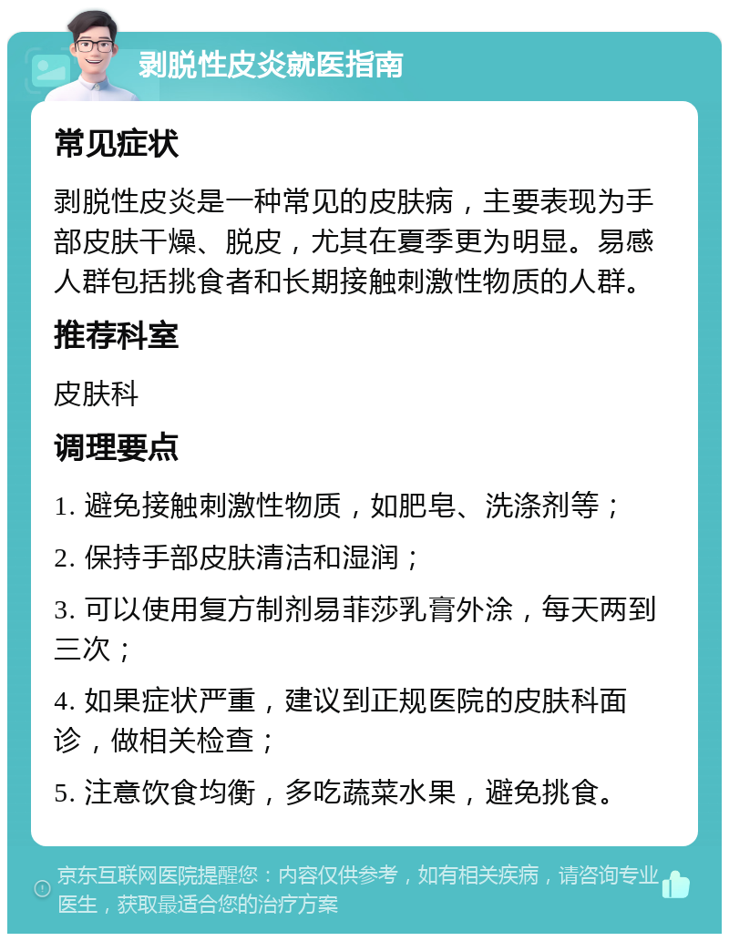 剥脱性皮炎就医指南 常见症状 剥脱性皮炎是一种常见的皮肤病，主要表现为手部皮肤干燥、脱皮，尤其在夏季更为明显。易感人群包括挑食者和长期接触刺激性物质的人群。 推荐科室 皮肤科 调理要点 1. 避免接触刺激性物质，如肥皂、洗涤剂等； 2. 保持手部皮肤清洁和湿润； 3. 可以使用复方制剂易菲莎乳膏外涂，每天两到三次； 4. 如果症状严重，建议到正规医院的皮肤科面诊，做相关检查； 5. 注意饮食均衡，多吃蔬菜水果，避免挑食。