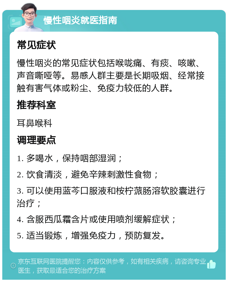 慢性咽炎就医指南 常见症状 慢性咽炎的常见症状包括喉咙痛、有痰、咳嗽、声音嘶哑等。易感人群主要是长期吸烟、经常接触有害气体或粉尘、免疫力较低的人群。 推荐科室 耳鼻喉科 调理要点 1. 多喝水，保持咽部湿润； 2. 饮食清淡，避免辛辣刺激性食物； 3. 可以使用蓝芩口服液和桉柠蒎肠溶软胶囊进行治疗； 4. 含服西瓜霜含片或使用喷剂缓解症状； 5. 适当锻炼，增强免疫力，预防复发。