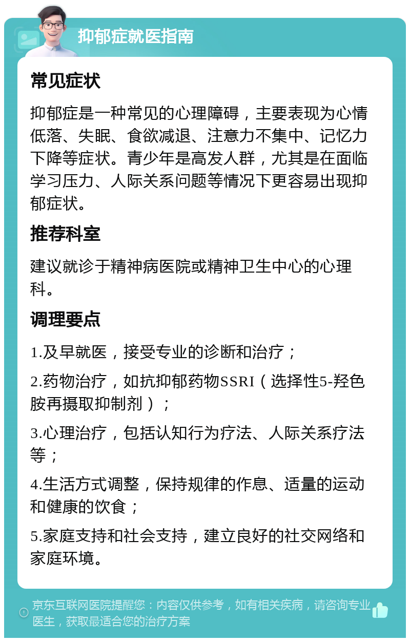 抑郁症就医指南 常见症状 抑郁症是一种常见的心理障碍，主要表现为心情低落、失眠、食欲减退、注意力不集中、记忆力下降等症状。青少年是高发人群，尤其是在面临学习压力、人际关系问题等情况下更容易出现抑郁症状。 推荐科室 建议就诊于精神病医院或精神卫生中心的心理科。 调理要点 1.及早就医，接受专业的诊断和治疗； 2.药物治疗，如抗抑郁药物SSRI（选择性5-羟色胺再摄取抑制剂）； 3.心理治疗，包括认知行为疗法、人际关系疗法等； 4.生活方式调整，保持规律的作息、适量的运动和健康的饮食； 5.家庭支持和社会支持，建立良好的社交网络和家庭环境。