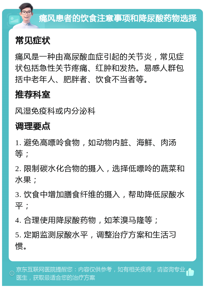 痛风患者的饮食注意事项和降尿酸药物选择 常见症状 痛风是一种由高尿酸血症引起的关节炎，常见症状包括急性关节疼痛、红肿和发热。易感人群包括中老年人、肥胖者、饮食不当者等。 推荐科室 风湿免疫科或内分泌科 调理要点 1. 避免高嘌呤食物，如动物内脏、海鲜、肉汤等； 2. 限制碳水化合物的摄入，选择低嘌呤的蔬菜和水果； 3. 饮食中增加膳食纤维的摄入，帮助降低尿酸水平； 4. 合理使用降尿酸药物，如苯溴马隆等； 5. 定期监测尿酸水平，调整治疗方案和生活习惯。