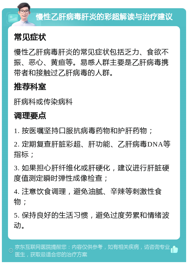 慢性乙肝病毒肝炎的彩超解读与治疗建议 常见症状 慢性乙肝病毒肝炎的常见症状包括乏力、食欲不振、恶心、黄疸等。易感人群主要是乙肝病毒携带者和接触过乙肝病毒的人群。 推荐科室 肝病科或传染病科 调理要点 1. 按医嘱坚持口服抗病毒药物和护肝药物； 2. 定期复查肝脏彩超、肝功能、乙肝病毒DNA等指标； 3. 如果担心肝纤维化或肝硬化，建议进行肝脏硬度值测定瞬时弹性成像检查； 4. 注意饮食调理，避免油腻、辛辣等刺激性食物； 5. 保持良好的生活习惯，避免过度劳累和情绪波动。