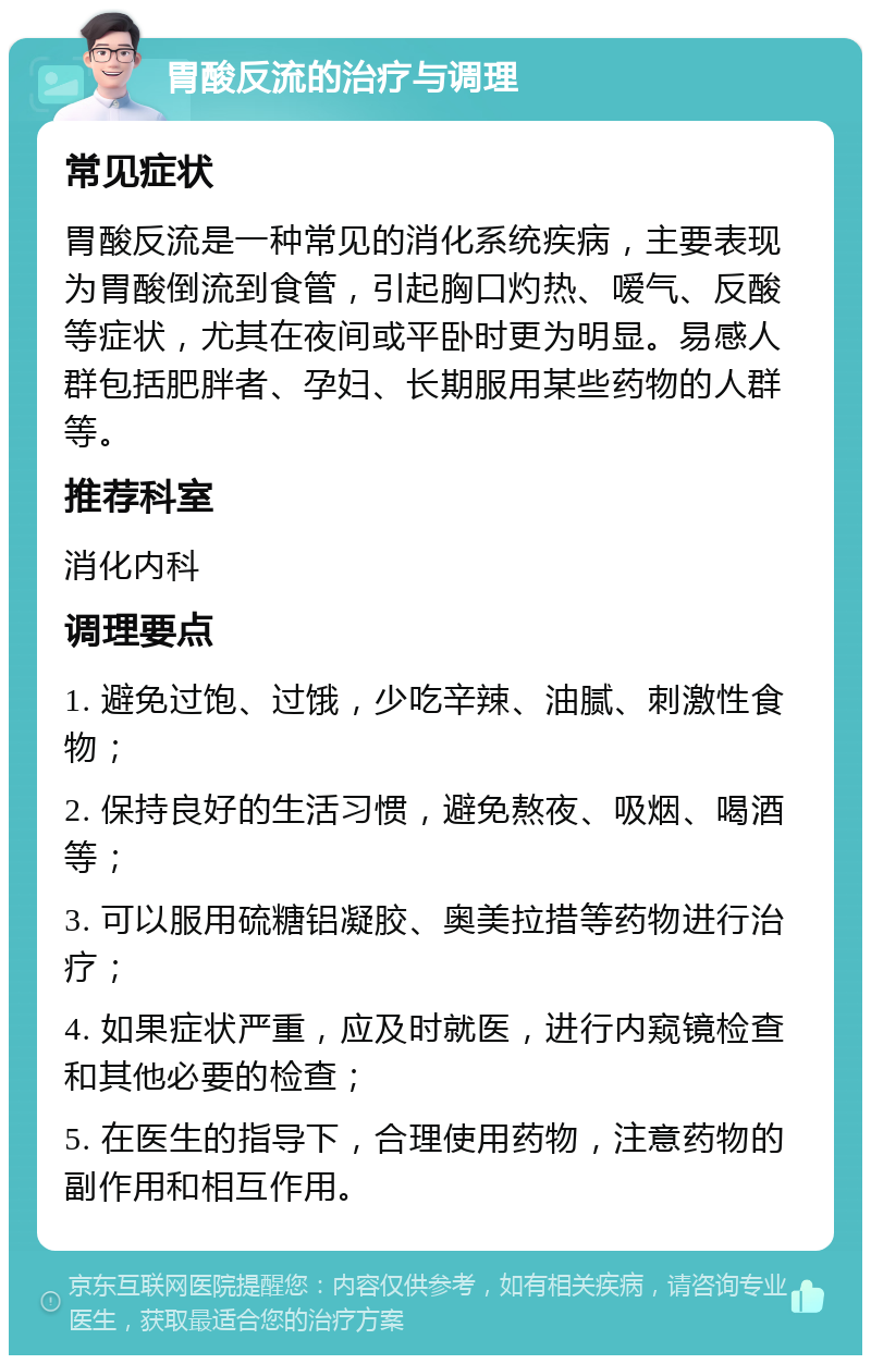 胃酸反流的治疗与调理 常见症状 胃酸反流是一种常见的消化系统疾病，主要表现为胃酸倒流到食管，引起胸口灼热、嗳气、反酸等症状，尤其在夜间或平卧时更为明显。易感人群包括肥胖者、孕妇、长期服用某些药物的人群等。 推荐科室 消化内科 调理要点 1. 避免过饱、过饿，少吃辛辣、油腻、刺激性食物； 2. 保持良好的生活习惯，避免熬夜、吸烟、喝酒等； 3. 可以服用硫糖铝凝胶、奥美拉措等药物进行治疗； 4. 如果症状严重，应及时就医，进行内窥镜检查和其他必要的检查； 5. 在医生的指导下，合理使用药物，注意药物的副作用和相互作用。