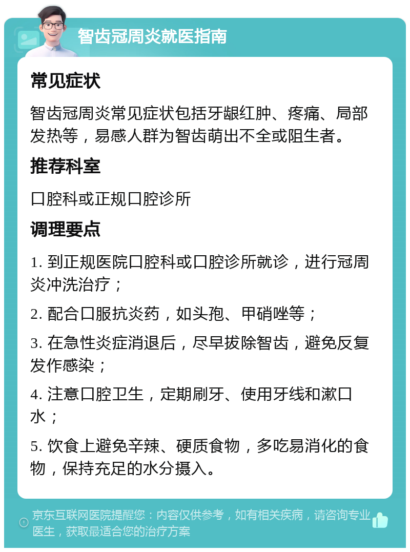 智齿冠周炎就医指南 常见症状 智齿冠周炎常见症状包括牙龈红肿、疼痛、局部发热等，易感人群为智齿萌出不全或阻生者。 推荐科室 口腔科或正规口腔诊所 调理要点 1. 到正规医院口腔科或口腔诊所就诊，进行冠周炎冲洗治疗； 2. 配合口服抗炎药，如头孢、甲硝唑等； 3. 在急性炎症消退后，尽早拔除智齿，避免反复发作感染； 4. 注意口腔卫生，定期刷牙、使用牙线和漱口水； 5. 饮食上避免辛辣、硬质食物，多吃易消化的食物，保持充足的水分摄入。