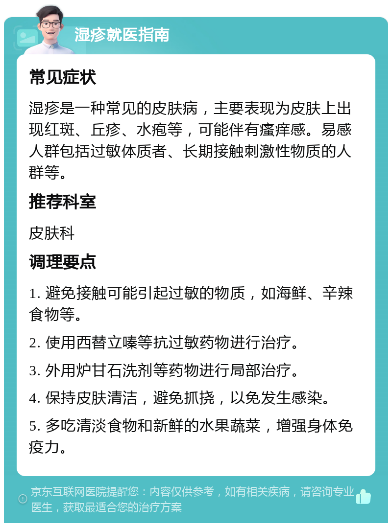 湿疹就医指南 常见症状 湿疹是一种常见的皮肤病，主要表现为皮肤上出现红斑、丘疹、水疱等，可能伴有瘙痒感。易感人群包括过敏体质者、长期接触刺激性物质的人群等。 推荐科室 皮肤科 调理要点 1. 避免接触可能引起过敏的物质，如海鲜、辛辣食物等。 2. 使用西替立嗪等抗过敏药物进行治疗。 3. 外用炉甘石洗剂等药物进行局部治疗。 4. 保持皮肤清洁，避免抓挠，以免发生感染。 5. 多吃清淡食物和新鲜的水果蔬菜，增强身体免疫力。