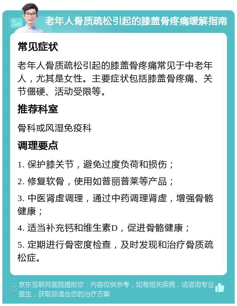老年人骨质疏松引起的膝盖骨疼痛缓解指南 常见症状 老年人骨质疏松引起的膝盖骨疼痛常见于中老年人，尤其是女性。主要症状包括膝盖骨疼痛、关节僵硬、活动受限等。 推荐科室 骨科或风湿免疫科 调理要点 1. 保护膝关节，避免过度负荷和损伤； 2. 修复软骨，使用如普丽普莱等产品； 3. 中医肾虚调理，通过中药调理肾虚，增强骨骼健康； 4. 适当补充钙和维生素D，促进骨骼健康； 5. 定期进行骨密度检查，及时发现和治疗骨质疏松症。