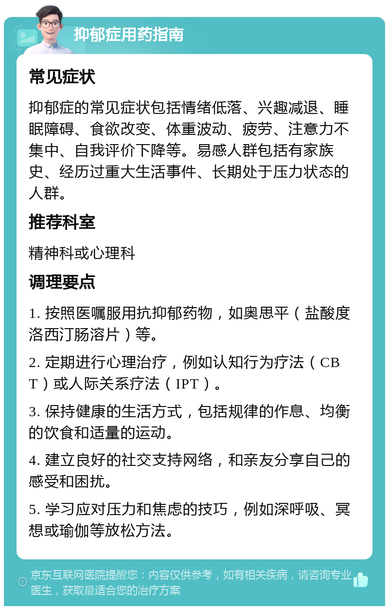 抑郁症用药指南 常见症状 抑郁症的常见症状包括情绪低落、兴趣减退、睡眠障碍、食欲改变、体重波动、疲劳、注意力不集中、自我评价下降等。易感人群包括有家族史、经历过重大生活事件、长期处于压力状态的人群。 推荐科室 精神科或心理科 调理要点 1. 按照医嘱服用抗抑郁药物，如奥思平（盐酸度洛西汀肠溶片）等。 2. 定期进行心理治疗，例如认知行为疗法（CBT）或人际关系疗法（IPT）。 3. 保持健康的生活方式，包括规律的作息、均衡的饮食和适量的运动。 4. 建立良好的社交支持网络，和亲友分享自己的感受和困扰。 5. 学习应对压力和焦虑的技巧，例如深呼吸、冥想或瑜伽等放松方法。