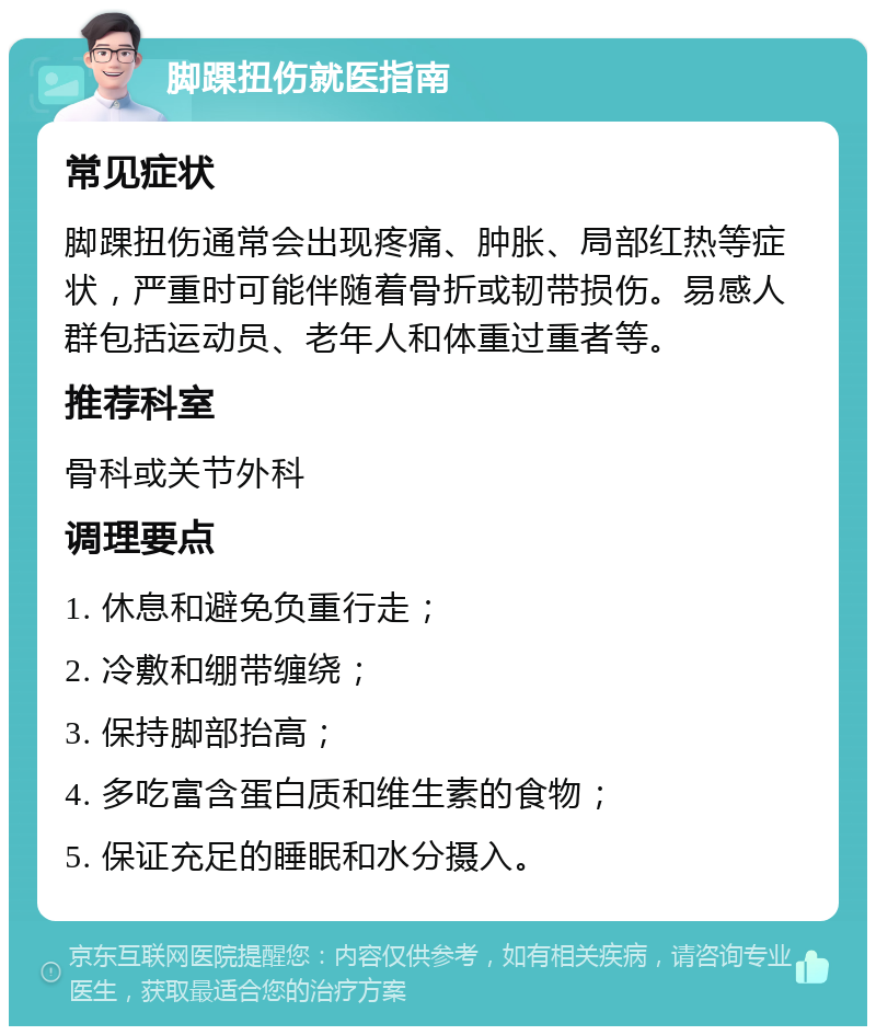 脚踝扭伤就医指南 常见症状 脚踝扭伤通常会出现疼痛、肿胀、局部红热等症状，严重时可能伴随着骨折或韧带损伤。易感人群包括运动员、老年人和体重过重者等。 推荐科室 骨科或关节外科 调理要点 1. 休息和避免负重行走； 2. 冷敷和绷带缠绕； 3. 保持脚部抬高； 4. 多吃富含蛋白质和维生素的食物； 5. 保证充足的睡眠和水分摄入。