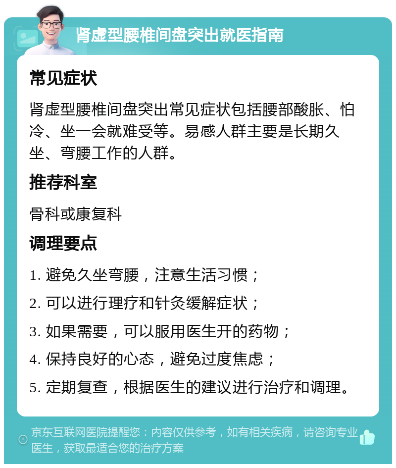 肾虚型腰椎间盘突出就医指南 常见症状 肾虚型腰椎间盘突出常见症状包括腰部酸胀、怕冷、坐一会就难受等。易感人群主要是长期久坐、弯腰工作的人群。 推荐科室 骨科或康复科 调理要点 1. 避免久坐弯腰，注意生活习惯； 2. 可以进行理疗和针灸缓解症状； 3. 如果需要，可以服用医生开的药物； 4. 保持良好的心态，避免过度焦虑； 5. 定期复查，根据医生的建议进行治疗和调理。