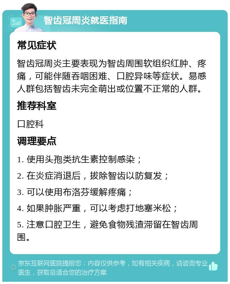 智齿冠周炎就医指南 常见症状 智齿冠周炎主要表现为智齿周围软组织红肿、疼痛，可能伴随吞咽困难、口腔异味等症状。易感人群包括智齿未完全萌出或位置不正常的人群。 推荐科室 口腔科 调理要点 1. 使用头孢类抗生素控制感染； 2. 在炎症消退后，拔除智齿以防复发； 3. 可以使用布洛芬缓解疼痛； 4. 如果肿胀严重，可以考虑打地塞米松； 5. 注意口腔卫生，避免食物残渣滞留在智齿周围。