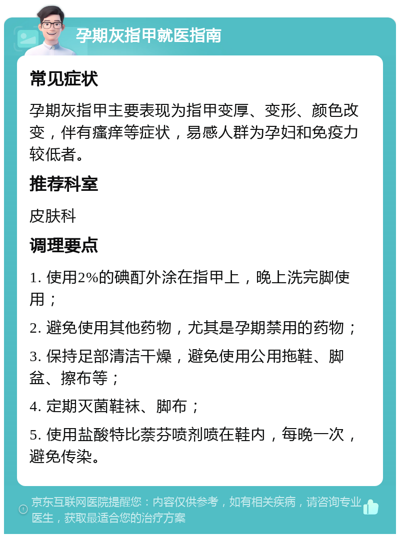 孕期灰指甲就医指南 常见症状 孕期灰指甲主要表现为指甲变厚、变形、颜色改变，伴有瘙痒等症状，易感人群为孕妇和免疫力较低者。 推荐科室 皮肤科 调理要点 1. 使用2%的碘酊外涂在指甲上，晚上洗完脚使用； 2. 避免使用其他药物，尤其是孕期禁用的药物； 3. 保持足部清洁干燥，避免使用公用拖鞋、脚盆、擦布等； 4. 定期灭菌鞋袜、脚布； 5. 使用盐酸特比萘芬喷剂喷在鞋内，每晚一次，避免传染。