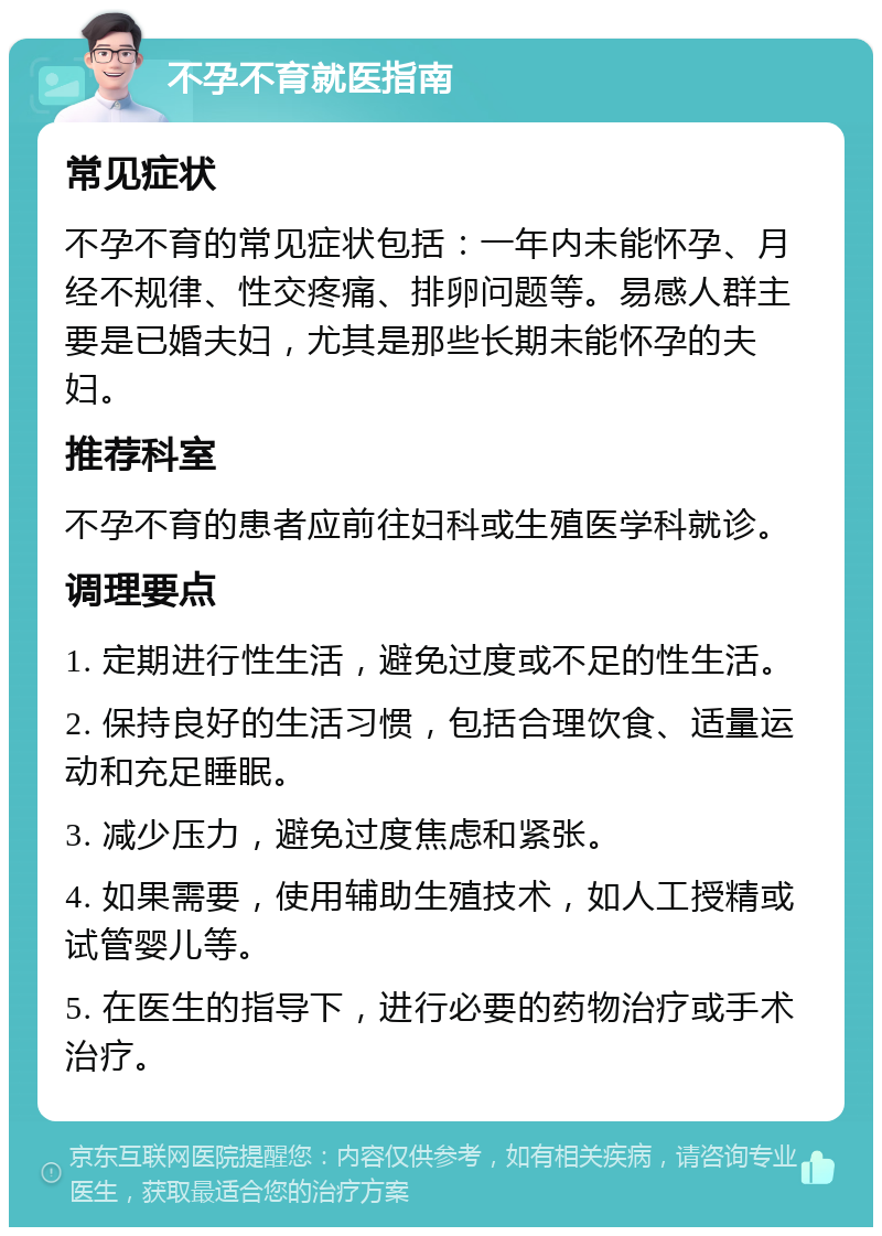 不孕不育就医指南 常见症状 不孕不育的常见症状包括：一年内未能怀孕、月经不规律、性交疼痛、排卵问题等。易感人群主要是已婚夫妇，尤其是那些长期未能怀孕的夫妇。 推荐科室 不孕不育的患者应前往妇科或生殖医学科就诊。 调理要点 1. 定期进行性生活，避免过度或不足的性生活。 2. 保持良好的生活习惯，包括合理饮食、适量运动和充足睡眠。 3. 减少压力，避免过度焦虑和紧张。 4. 如果需要，使用辅助生殖技术，如人工授精或试管婴儿等。 5. 在医生的指导下，进行必要的药物治疗或手术治疗。