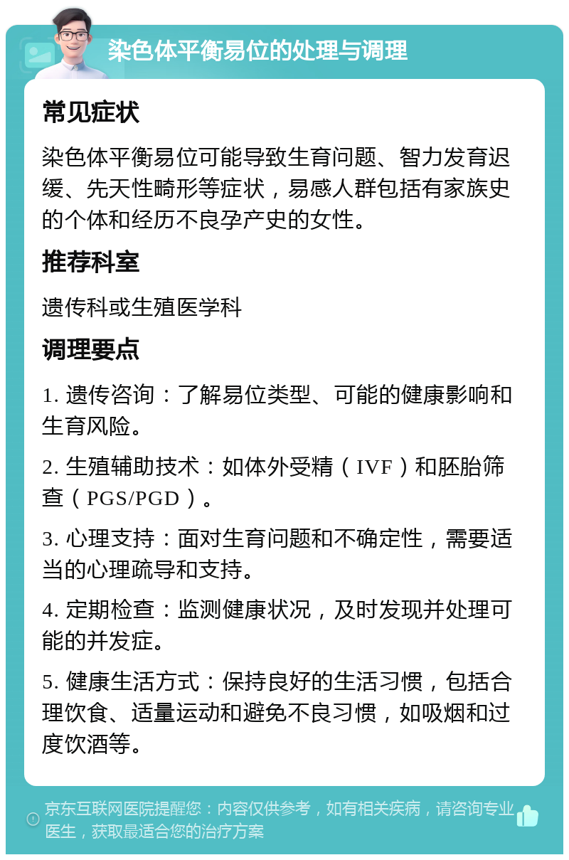 染色体平衡易位的处理与调理 常见症状 染色体平衡易位可能导致生育问题、智力发育迟缓、先天性畸形等症状，易感人群包括有家族史的个体和经历不良孕产史的女性。 推荐科室 遗传科或生殖医学科 调理要点 1. 遗传咨询：了解易位类型、可能的健康影响和生育风险。 2. 生殖辅助技术：如体外受精（IVF）和胚胎筛查（PGS/PGD）。 3. 心理支持：面对生育问题和不确定性，需要适当的心理疏导和支持。 4. 定期检查：监测健康状况，及时发现并处理可能的并发症。 5. 健康生活方式：保持良好的生活习惯，包括合理饮食、适量运动和避免不良习惯，如吸烟和过度饮酒等。