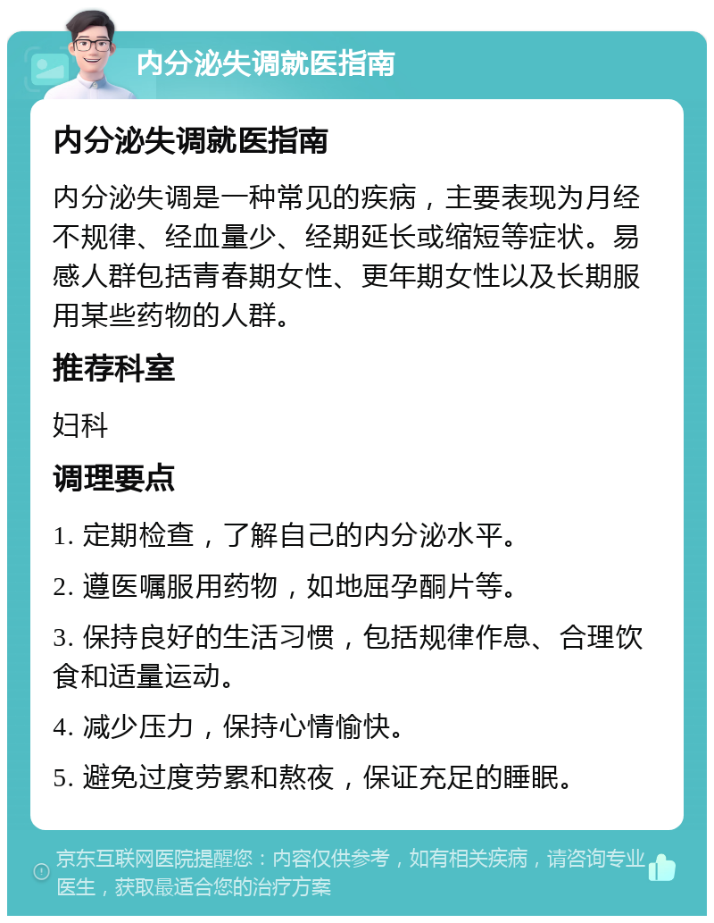 内分泌失调就医指南 内分泌失调就医指南 内分泌失调是一种常见的疾病，主要表现为月经不规律、经血量少、经期延长或缩短等症状。易感人群包括青春期女性、更年期女性以及长期服用某些药物的人群。 推荐科室 妇科 调理要点 1. 定期检查，了解自己的内分泌水平。 2. 遵医嘱服用药物，如地屈孕酮片等。 3. 保持良好的生活习惯，包括规律作息、合理饮食和适量运动。 4. 减少压力，保持心情愉快。 5. 避免过度劳累和熬夜，保证充足的睡眠。