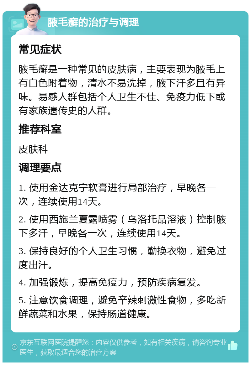 腋毛癣的治疗与调理 常见症状 腋毛癣是一种常见的皮肤病，主要表现为腋毛上有白色附着物，清水不易洗掉，腋下汗多且有异味。易感人群包括个人卫生不佳、免疫力低下或有家族遗传史的人群。 推荐科室 皮肤科 调理要点 1. 使用金达克宁软膏进行局部治疗，早晚各一次，连续使用14天。 2. 使用西施兰夏露喷雾（乌洛托品溶液）控制腋下多汗，早晚各一次，连续使用14天。 3. 保持良好的个人卫生习惯，勤换衣物，避免过度出汗。 4. 加强锻炼，提高免疫力，预防疾病复发。 5. 注意饮食调理，避免辛辣刺激性食物，多吃新鲜蔬菜和水果，保持肠道健康。