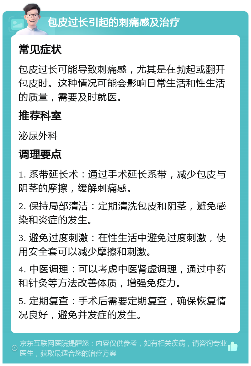 包皮过长引起的刺痛感及治疗 常见症状 包皮过长可能导致刺痛感，尤其是在勃起或翻开包皮时。这种情况可能会影响日常生活和性生活的质量，需要及时就医。 推荐科室 泌尿外科 调理要点 1. 系带延长术：通过手术延长系带，减少包皮与阴茎的摩擦，缓解刺痛感。 2. 保持局部清洁：定期清洗包皮和阴茎，避免感染和炎症的发生。 3. 避免过度刺激：在性生活中避免过度刺激，使用安全套可以减少摩擦和刺激。 4. 中医调理：可以考虑中医肾虚调理，通过中药和针灸等方法改善体质，增强免疫力。 5. 定期复查：手术后需要定期复查，确保恢复情况良好，避免并发症的发生。