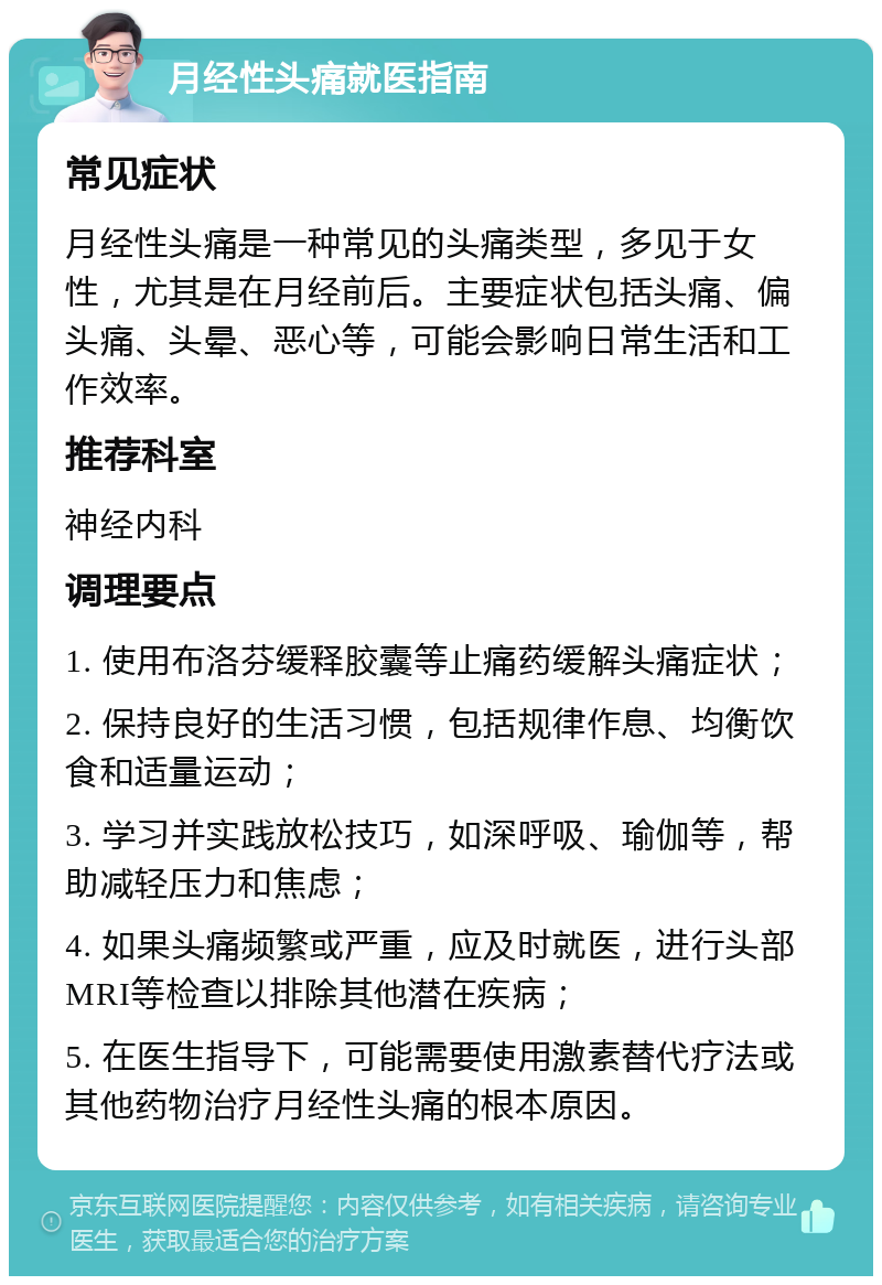 月经性头痛就医指南 常见症状 月经性头痛是一种常见的头痛类型，多见于女性，尤其是在月经前后。主要症状包括头痛、偏头痛、头晕、恶心等，可能会影响日常生活和工作效率。 推荐科室 神经内科 调理要点 1. 使用布洛芬缓释胶囊等止痛药缓解头痛症状； 2. 保持良好的生活习惯，包括规律作息、均衡饮食和适量运动； 3. 学习并实践放松技巧，如深呼吸、瑜伽等，帮助减轻压力和焦虑； 4. 如果头痛频繁或严重，应及时就医，进行头部MRI等检查以排除其他潜在疾病； 5. 在医生指导下，可能需要使用激素替代疗法或其他药物治疗月经性头痛的根本原因。