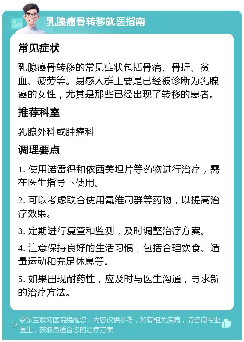 乳腺癌骨转移就医指南 常见症状 乳腺癌骨转移的常见症状包括骨痛、骨折、贫血、疲劳等。易感人群主要是已经被诊断为乳腺癌的女性，尤其是那些已经出现了转移的患者。 推荐科室 乳腺外科或肿瘤科 调理要点 1. 使用诺雷得和依西美坦片等药物进行治疗，需在医生指导下使用。 2. 可以考虑联合使用氟维司群等药物，以提高治疗效果。 3. 定期进行复查和监测，及时调整治疗方案。 4. 注意保持良好的生活习惯，包括合理饮食、适量运动和充足休息等。 5. 如果出现耐药性，应及时与医生沟通，寻求新的治疗方法。